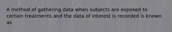 A method of gathering data when subjects are exposed to certain treatments and the data of interest is recorded is known as