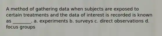 A method of gathering data when subjects are exposed to certain treatments and the data of interest is recorded is known as ________. a. experiments b. surveys c. direct observations d. focus groups