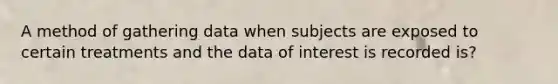 A method of gathering data when subjects are exposed to certain treatments and the data of interest is recorded is?