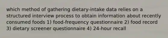 which method of gathering dietary-intake data relies on a structured interview process to obtain information about recently consumed foods 1) food-frequency questionnaire 2) food record 3) dietary screener questionnaire 4) 24-hour recall