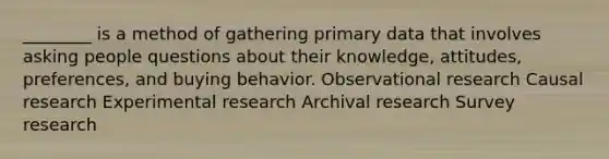 ________ is a method of gathering primary data that involves asking people questions about their knowledge, attitudes, preferences, and buying behavior. Observational research Causal research <a href='https://www.questionai.com/knowledge/kD5GeV2lsd-experimental-research' class='anchor-knowledge'>experimental research</a> Archival research Survey research