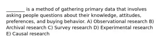 ________ is a method of gathering primary data that involves asking people questions about their knowledge, attitudes, preferences, and buying behavior. A) Observational research B) Archival research C) Survey research D) <a href='https://www.questionai.com/knowledge/kD5GeV2lsd-experimental-research' class='anchor-knowledge'>experimental research</a> E) Causal research