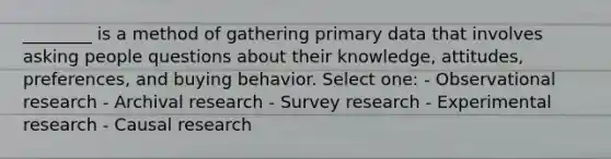 ________ is a method of gathering primary data that involves asking people questions about their knowledge, attitudes, preferences, and buying behavior. Select one: - Observational research - Archival research - Survey research - Experimental research - Causal research