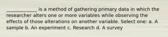 _____________ is a method of gathering primary data in which the researcher alters one or more variables while observing the effects of those alterations on another variable. Select one: a. A sample b. An experiment c. Research d. A survey