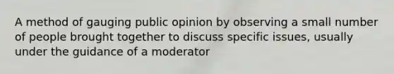 A method of gauging public opinion by observing a small number of people brought together to discuss specific issues, usually under the guidance of a moderator