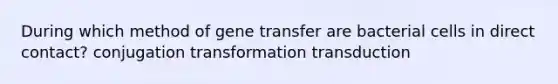 During which method of gene transfer are bacterial cells in direct contact? conjugation transformation transduction