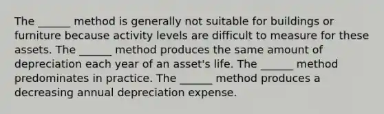 The ______ method is generally not suitable for buildings or furniture because activity levels are difficult to measure for these assets. The ______ method produces the same amount of depreciation each year of an asset's life. The ______ method predominates in practice. The ______ method produces a decreasing annual depreciation expense.