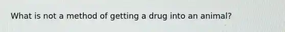 What is not a method of getting a drug into an animal?