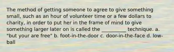 The method of getting someone to agree to give something small, such as an hour of volunteer time or a few dollars to charity, in order to put her in the frame of mind to give something larger later on is called the __________ technique. a. "but your are free" b. foot-in-the-door c. door-in-the-face d. low-ball