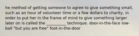 he method of getting someone to agree to give something small, such as an hour of volunteer time or a few dollars to charity, in order to put her in the frame of mind to give something larger later on is called the __________ technique. door-in-the-face low-ball "but you are free" foot-in-the-door