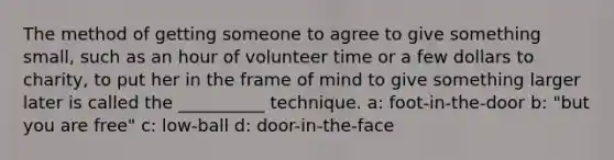 The method of getting someone to agree to give something small, such as an hour of volunteer time or a few dollars to charity, to put her in the frame of mind to give something larger later is called the __________ technique. a: foot-in-the-door b: "but you are free" c: low-ball d: door-in-the-face