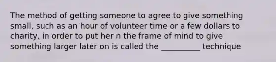 The method of getting someone to agree to give something small, such as an hour of volunteer time or a few dollars to charity, in order to put her n the frame of mind to give something larger later on is called the __________ technique