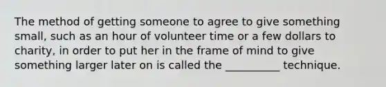 The method of getting someone to agree to give something small, such as an hour of volunteer time or a few dollars to charity, in order to put her in the frame of mind to give something larger later on is called the __________ technique.