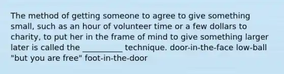 The method of getting someone to agree to give something small, such as an hour of volunteer time or a few dollars to charity, to put her in the frame of mind to give something larger later is called the __________ technique. door-in-the-face low-ball "but you are free" foot-in-the-door