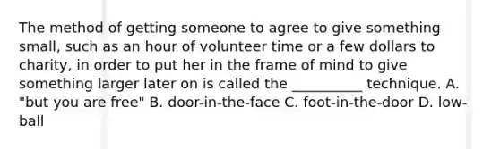 The method of getting someone to agree to give something small, such as an hour of volunteer time or a few dollars to charity, in order to put her in the frame of mind to give something larger later on is called the __________ technique. A. "but you are free" B. door-in-the-face C. foot-in-the-door D. low-ball