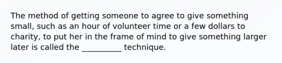 The method of getting someone to agree to give something small, such as an hour of volunteer time or a few dollars to charity, to put her in the frame of mind to give something larger later is called the __________ technique.