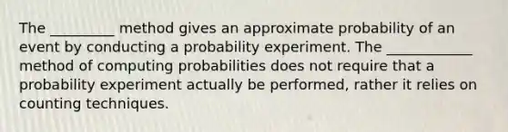 The _________ method gives an approximate probability of an event by conducting a probability experiment. The ____________ method of computing probabilities does not require that a probability experiment actually be performed, rather it relies on counting techniques.