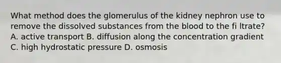 What method does the glomerulus of the kidney nephron use to remove the dissolved substances from <a href='https://www.questionai.com/knowledge/k7oXMfj7lk-the-blood' class='anchor-knowledge'>the blood</a> to the fi ltrate? A. active transport B. diffusion along the concentration gradient C. high hydrostatic pressure D. osmosis