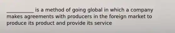 ___________ is a method of going global in which a company makes agreements with producers in the foreign market to produce its product and provide its service