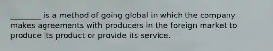 ________ is a method of going global in which the company makes agreements with producers in the foreign market to produce its product or provide its service.