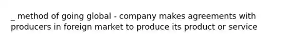 _ method of going global - company makes agreements with producers in foreign market to produce its product or service