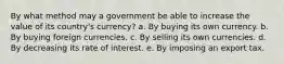 By what method may a government be able to increase the value of its country's currency? a. By buying its own currency. b. By buying foreign currencies. c. By selling its own currencies. d. By decreasing its rate of interest. e. By imposing an export tax.