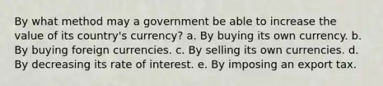 By what method may a government be able to increase the value of its country's currency? a. By buying its own currency. b. By buying foreign currencies. c. By selling its own currencies. d. By decreasing its rate of interest. e. By imposing an export tax.