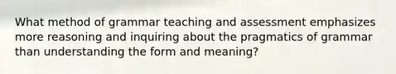 What method of grammar teaching and assessment emphasizes more reasoning and inquiring about the pragmatics of grammar than understanding the form and meaning?