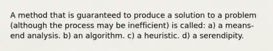 A method that is guaranteed to produce a solution to a problem (although the process may be inefficient) is called: a) a means-end analysis. b) an algorithm. c) a heuristic. d) a serendipity.