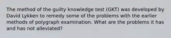 The method of the guilty knowledge test (GKT) was developed by David Lykken to remedy some of the problems with the earlier methods of polygraph examination. What are the problems it has and has not alleviated?