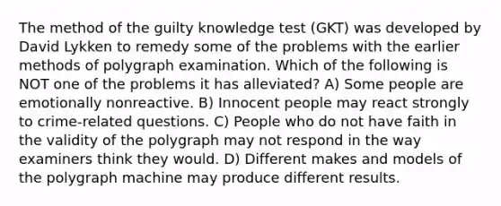 The method of the guilty knowledge test (GKT) was developed by David Lykken to remedy some of the problems with the earlier methods of polygraph examination. Which of the following is NOT one of the problems it has alleviated? A) Some people are emotionally nonreactive. B) Innocent people may react strongly to crime-related questions. C) People who do not have faith in the validity of the polygraph may not respond in the way examiners think they would. D) Different makes and models of the polygraph machine may produce different results.