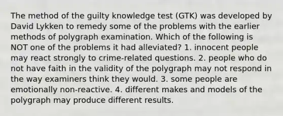 The method of the guilty knowledge test (GTK) was developed by David Lykken to remedy some of the problems with the earlier methods of polygraph examination. Which of the following is NOT one of the problems it had alleviated? 1. innocent people may react strongly to crime-related questions. 2. people who do not have faith in the validity of the polygraph may not respond in the way examiners think they would. 3. some people are emotionally non-reactive. 4. different makes and models of the polygraph may produce different results.