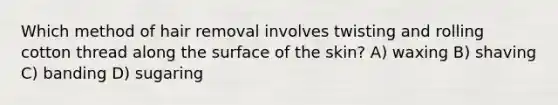 Which method of hair removal involves twisting and rolling cotton thread along the surface of the skin? A) waxing B) shaving C) banding D) sugaring