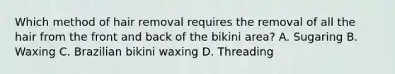 Which method of hair removal requires the removal of all the hair from the front and back of the bikini area? A. Sugaring B. Waxing C. Brazilian bikini waxing D. Threading