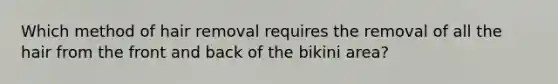 Which method of hair removal requires the removal of all the hair from the front and back of the bikini area?