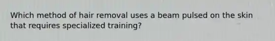 Which method of hair removal uses a beam pulsed on the skin that requires specialized training?