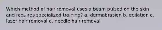 Which method of hair removal uses a beam pulsed on the skin and requires specialized training? a. dermabrasion b. epilation c. laser hair removal d. needle hair removal