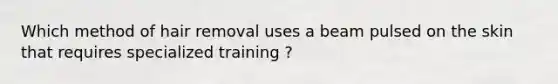 Which method of hair removal uses a beam pulsed on the skin that requires specialized training ?