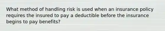 What method of handling risk is used when an insurance policy requires the insured to pay a deductible before the insurance begins to pay benefits?