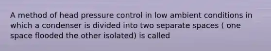 A method of head pressure control in low ambient conditions in which a condenser is divided into two separate spaces ( one space flooded the other isolated) is called