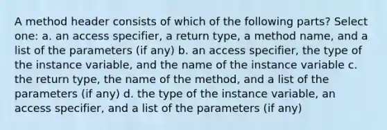 A method header consists of which of the following parts? Select one: a. an access specifier, a return type, a method name, and a list of the parameters (if any) b. an access specifier, the type of the instance variable, and the name of the instance variable c. the return type, the name of the method, and a list of the parameters (if any) d. the type of the instance variable, an access specifier, and a list of the parameters (if any)