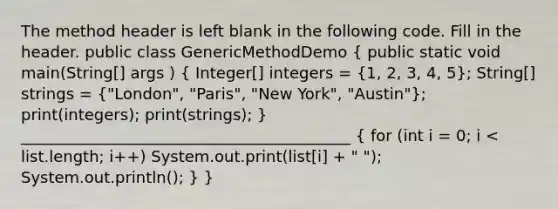 The method header is left blank in the following code. Fill in the header. public class GenericMethodDemo ( public static void main(String[] args ) { Integer[] integers = {1, 2, 3, 4, 5); String[] strings = ("London", "Paris", "New York", "Austin"); print(integers); print(strings); } __________________________________________ ( for (int i = 0; i < list.length; i++) System.out.print(list[i] + " "); System.out.println(); ) }