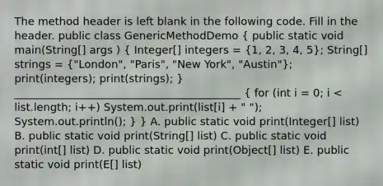 The method header is left blank in the following code. Fill in the header. public class GenericMethodDemo ( public static void main(String[] args ) { Integer[] integers = {1, 2, 3, 4, 5); String[] strings = ("London", "Paris", "New York", "Austin"); print(integers); print(strings); } __________________________________________ { for (int i = 0; i void print(E[] list)