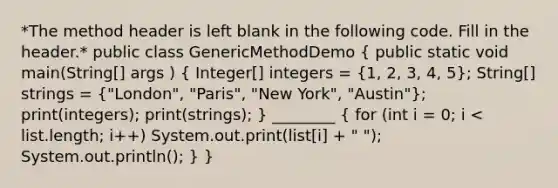 *The method header is left blank in the following code. Fill in the header.* public class GenericMethodDemo ( public static void main(String[] args ) { Integer[] integers = {1, 2, 3, 4, 5); String[] strings = ("London", "Paris", "New York", "Austin"); print(integers); print(strings); } ________ ( for (int i = 0; i < list.length; i++) System.out.print(list[i] + " "); System.out.println(); ) }