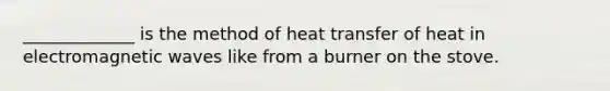 _____________ is the method of heat transfer of heat in electromagnetic waves like from a burner on the stove.