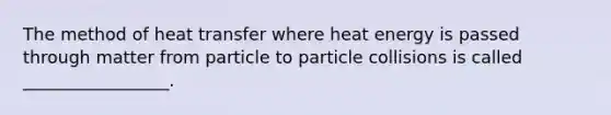 The method of heat transfer where heat energy is passed through matter from particle to particle collisions is called _________________.