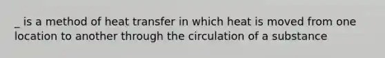 _ is a method of heat transfer in which heat is moved from one location to another through the circulation of a substance