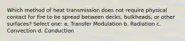 Which method of heat transmission does not require physical contact for fire to be spread between decks, bulkheads, or other surfaces? Select one: a. Transfer Modulation b. Radiation c. Convection d. Conduction