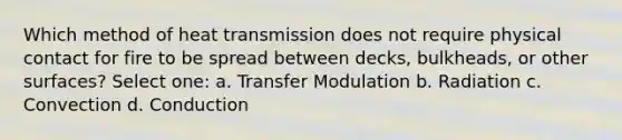 Which method of heat transmission does not require physical contact for fire to be spread between decks, bulkheads, or other surfaces? Select one: a. Transfer Modulation b. Radiation c. Convection d. Conduction