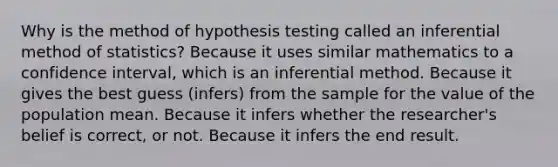 Why is the method of hypothesis testing called an inferential method of statistics? Because it uses similar mathematics to a confidence interval, which is an inferential method. Because it gives the best guess (infers) from the sample for the value of the population mean. Because it infers whether the researcher's belief is correct, or not. Because it infers the end result.